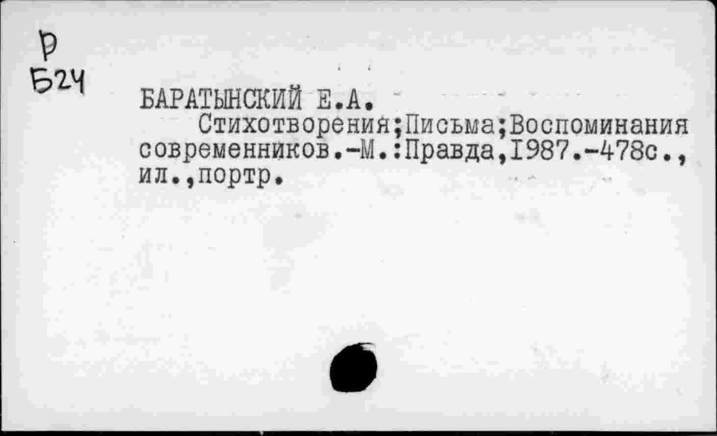 ﻿р
БАРАТЫНСКИЙ Е.А.
Стихотворений;Письма;Воспоминания с овременников.-М.:Правда,1987.-478с., ил.,портр.